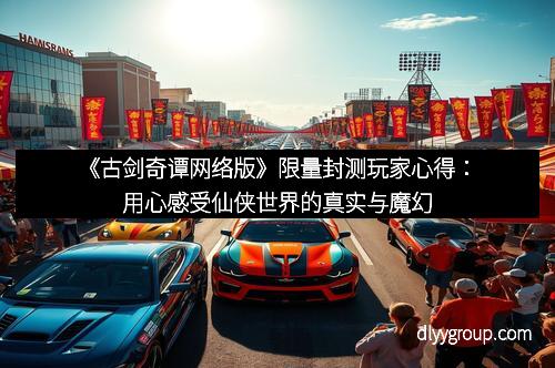 《古剑奇谭网络版》限量封测玩家心得：用心感受仙侠世界的真实与魔幻